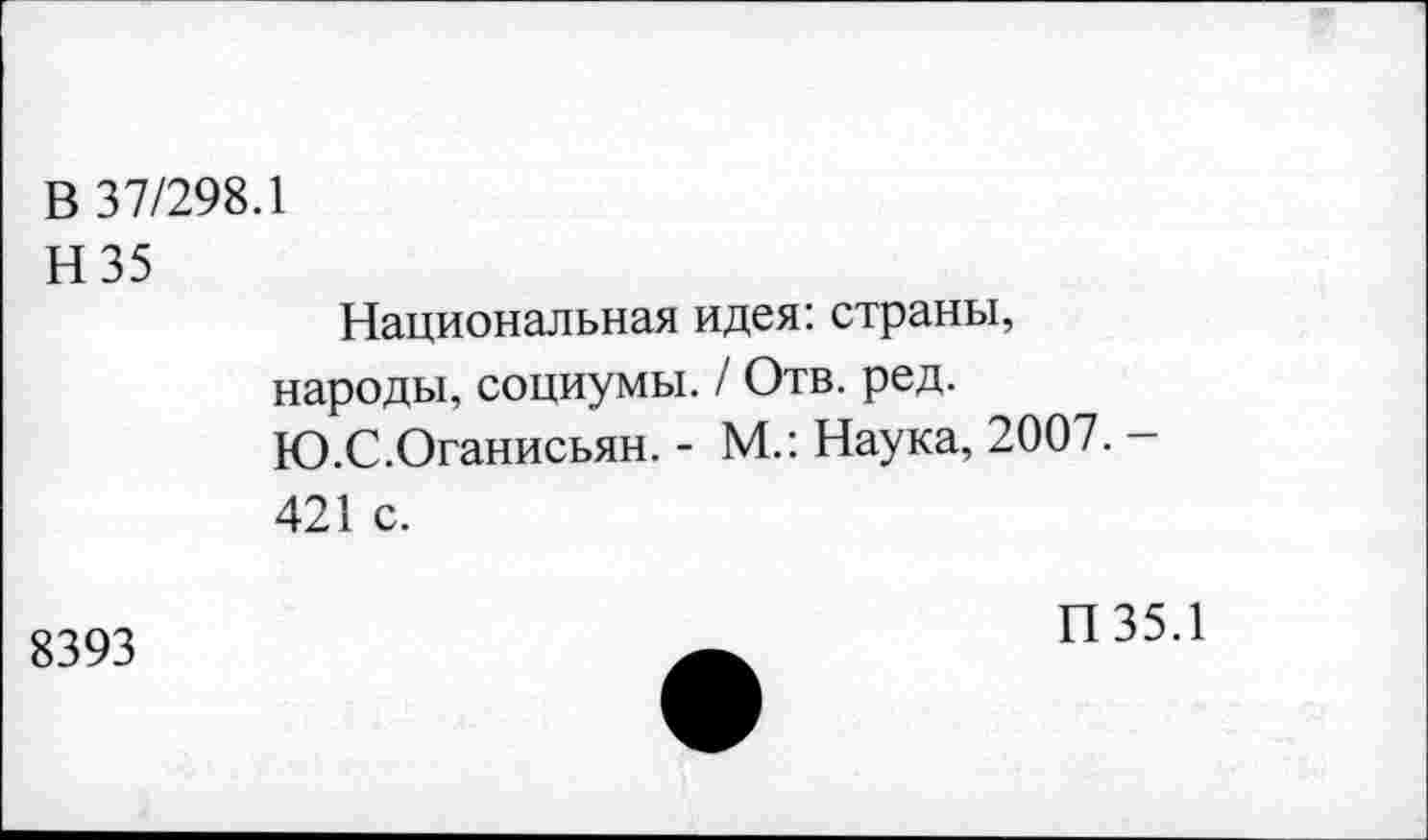 ﻿В 37/298.1
Н35
Национальная идея: страны, народы, социумы. / Отв. ред. Ю.С.Оганисьян. - М.: Наука, 2007. -421 с.
8393
П35.1